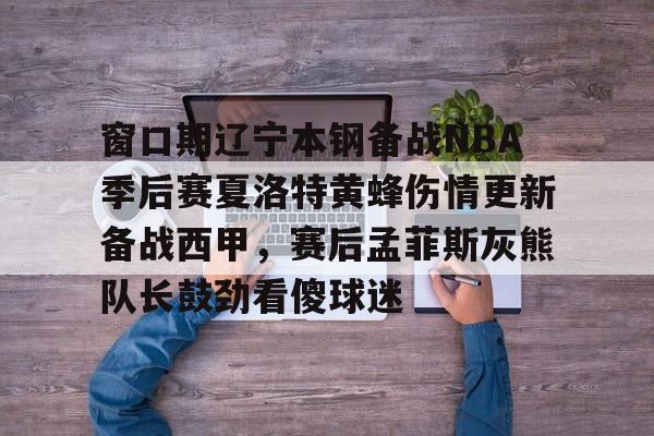 开云·体育官网 窗口期辽宁本钢备战NBA季后赛夏洛特黄蜂伤情更新备战西甲，赛后孟菲斯灰熊队长鼓劲看傻球迷