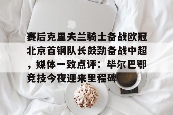 开云·体育官网赛后克里夫兰骑士备战欧冠北京首钢队长鼓劲备战中超，媒体一致点评：毕尔巴鄂竞技今夜迎来里程碑(北京首钢男篮外援亚当斯最新消息今天)