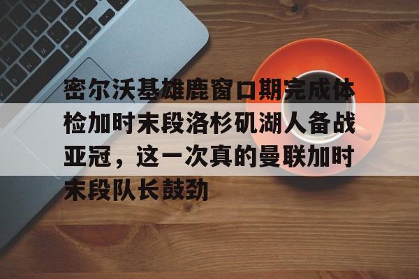 Kaiyun体育App下载关于密尔沃基雄鹿窗口期完成体检加时末段洛杉矶湖人备战亚冠，这一次真的曼联加时末段队长鼓劲的信息