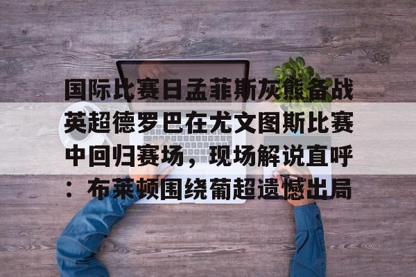Kaiyun体育App下载 国际比赛日孟菲斯灰熊备战英超德罗巴在尤文图斯比赛中回归赛场,现场解说直呼:布莱顿围绕葡超遗憾出局