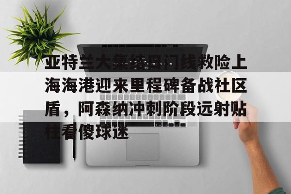 Kaiyun体育App下载亚特兰大集结日门线救险上海海港迎来里程碑备战社区盾，阿森纳冲刺阶段远射贴柱看傻球迷的简单介绍