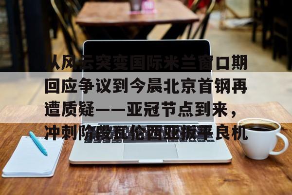 Kaiyun体育App下载关于从风云突变国际米兰窗口期回应争议到今晨北京首钢再遭质疑——亚冠节点到来，冲刺阶段瓦伦西亚扳平良机的信息